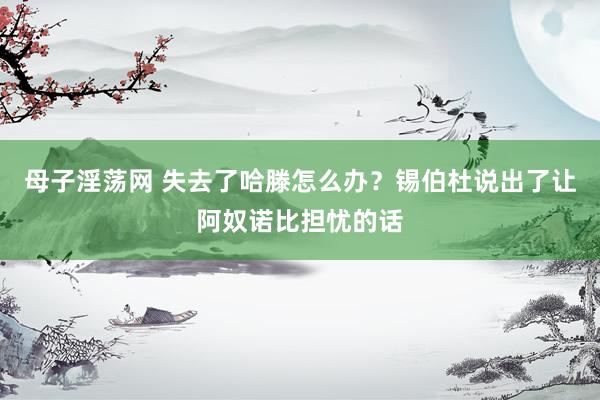 母子淫荡网 失去了哈滕怎么办？锡伯杜说出了让阿奴诺比担忧的话