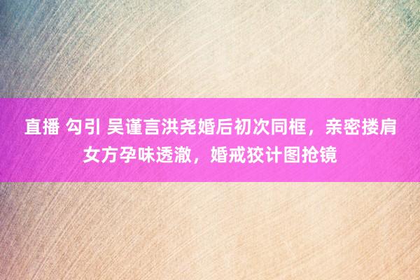 直播 勾引 吴谨言洪尧婚后初次同框，亲密搂肩女方孕味透澈，婚戒狡计图抢镜