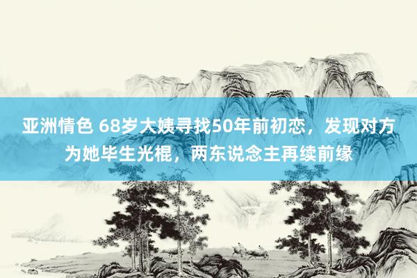 亚洲情色 68岁大姨寻找50年前初恋，发现对方为她毕生光棍，两东说念主再续前缘