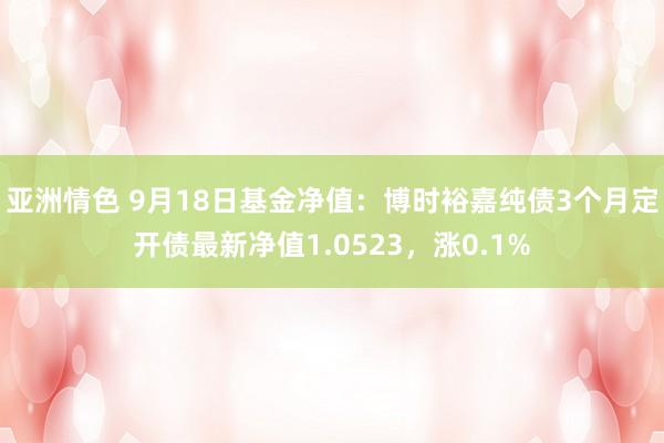 亚洲情色 9月18日基金净值：博时裕嘉纯债3个月定开债最新净值1.0523，涨0.1%