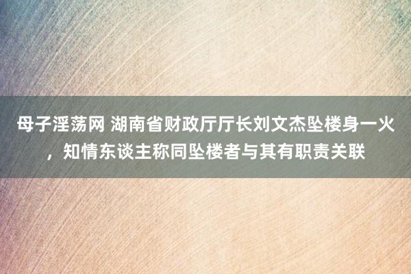 母子淫荡网 湖南省财政厅厅长刘文杰坠楼身一火，知情东谈主称同坠楼者与其有职责关联