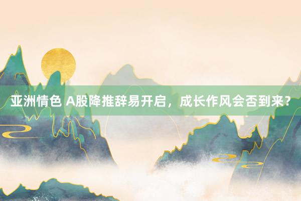 亚洲情色 A股降推辞易开启，成长作风会否到来？