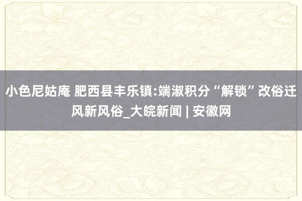 小色尼姑庵 肥西县丰乐镇:端淑积分“解锁”改俗迁风新风俗_大皖新闻 | 安徽网