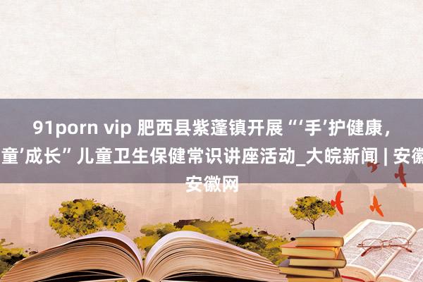 91porn vip 肥西县紫蓬镇开展“‘手’护健康，共‘童’成长”儿童卫生保健常识讲座活动_大皖新闻 | 安徽网