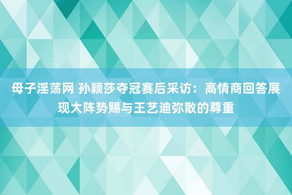 母子淫荡网 孙颖莎夺冠赛后采访：高情商回答展现大阵势赐与王艺迪弥散的尊重