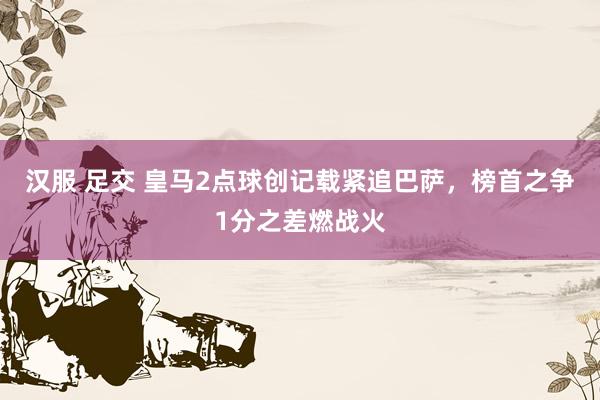 汉服 足交 皇马2点球创记载紧追巴萨，榜首之争1分之差燃战火