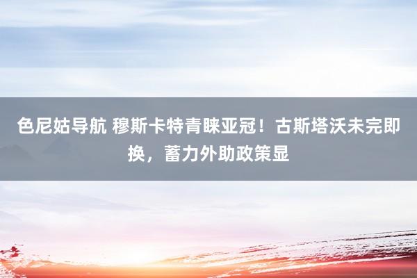 色尼姑导航 穆斯卡特青睐亚冠！古斯塔沃未完即换，蓄力外助政策显