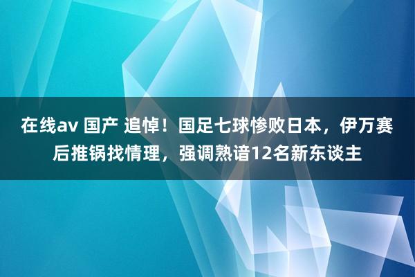 在线av 国产 追悼！国足七球惨败日本，伊万赛后推锅找情理，强调熟谙12名新东谈主