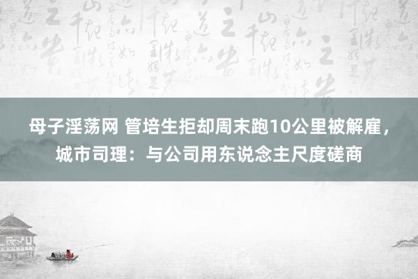 母子淫荡网 管培生拒却周末跑10公里被解雇，城市司理：与公司用东说念主尺度磋商