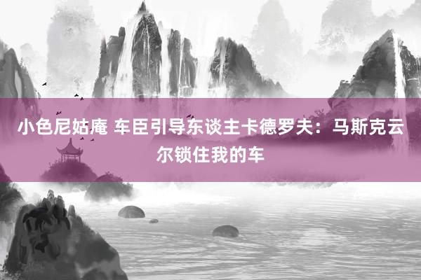 小色尼姑庵 车臣引导东谈主卡德罗夫：马斯克云尔锁住我的车