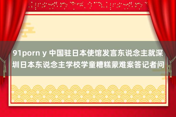 91porn y 中国驻日本使馆发言东说念主就深圳日本东说念主学校学童糟糕蒙难案答记者问