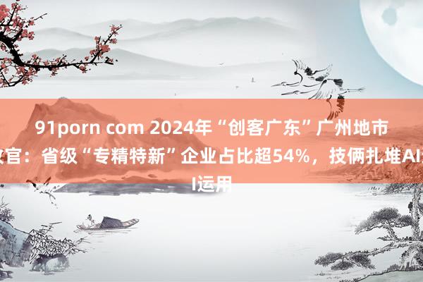 91porn com 2024年“创客广东”广州地市赛收官：省级“专精特新”企业占比超54%，技俩扎堆AI运用