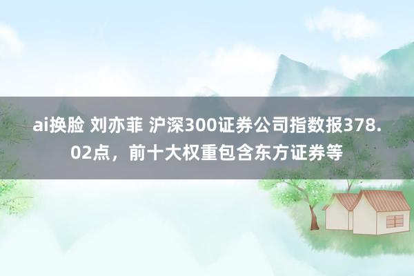 ai换脸 刘亦菲 沪深300证券公司指数报378.02点，前十大权重包含东方证券等