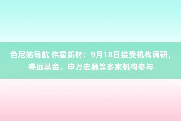 色尼姑导航 伟星新材：9月18日接受机构调研，睿远基金、申万宏源等多家机构参与