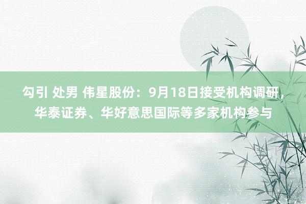 勾引 处男 伟星股份：9月18日接受机构调研，华泰证券、华好意思国际等多家机构参与