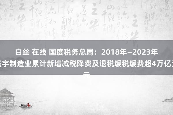 白丝 在线 国度税务总局：2018年—2023年寰宇制造业累计新增减税降费及退税缓税缓费超4万亿元