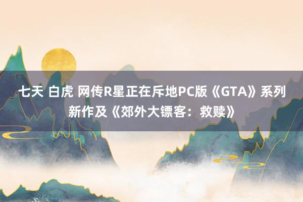 七天 白虎 网传R星正在斥地PC版《GTA》系列新作及《郊外大镖客：救赎》