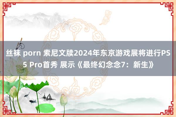 丝袜 porn 索尼文牍2024年东京游戏展将进行PS5 Pro首秀 展示《最终幻念念7：新生》