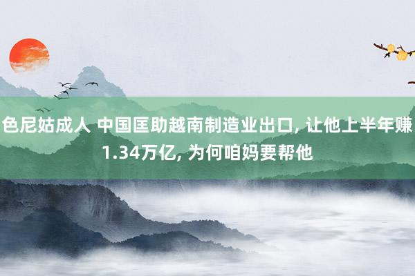 色尼姑成人 中国匡助越南制造业出口， 让他上半年赚1.34万亿， 为何咱妈要帮他