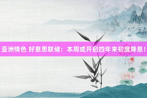 亚洲情色 好意思联储：本周或开启四年来初度降息！