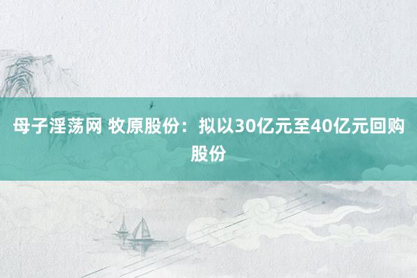 母子淫荡网 牧原股份：拟以30亿元至40亿元回购股份