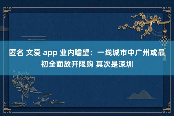 匿名 文爱 app 业内瞻望：一线城市中广州或最初全面放开限购 其次是深圳