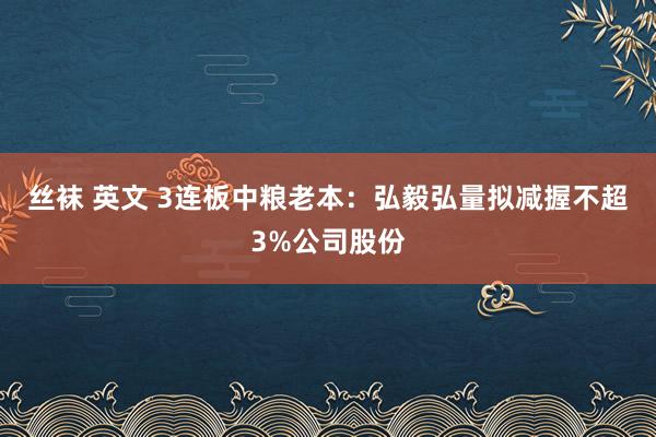 丝袜 英文 3连板中粮老本：弘毅弘量拟减握不超3%公司股份