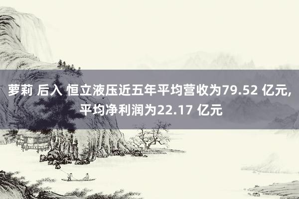 萝莉 后入 恒立液压近五年平均营收为79.52 亿元， 平均净利润为22.17 亿元