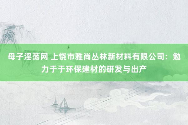 母子淫荡网 上饶市雅尚丛林新材料有限公司：勉力于于环保建材的研发与出产