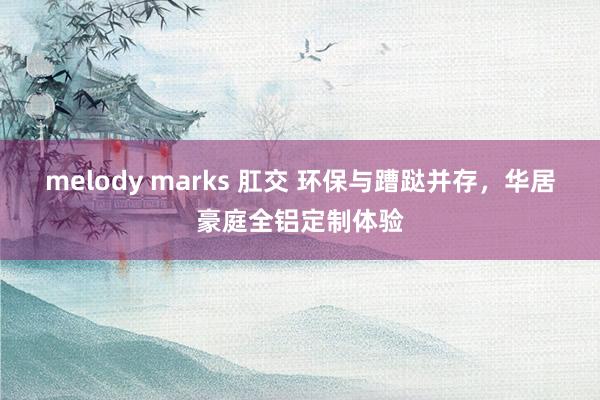 melody marks 肛交 环保与蹧跶并存，华居豪庭全铝定制体验