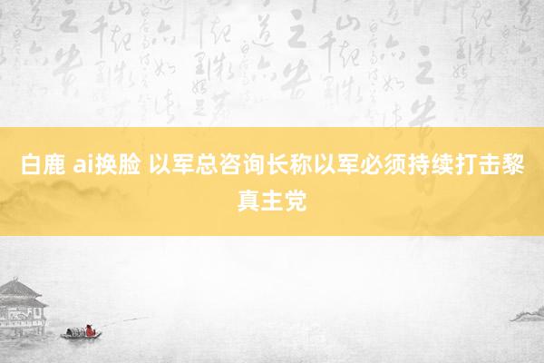 白鹿 ai换脸 以军总咨询长称以军必须持续打击黎真主党