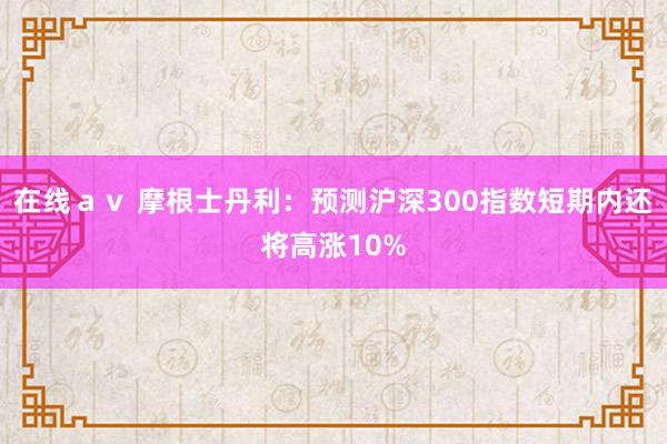 在线ａｖ 摩根士丹利：预测沪深300指数短期内还将高涨10%