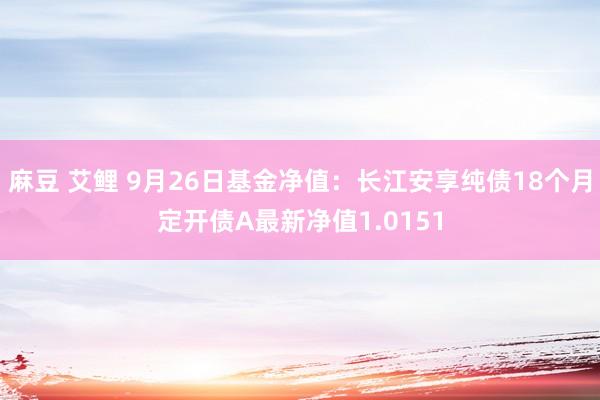 麻豆 艾鲤 9月26日基金净值：长江安享纯债18个月定开债A最新净值1.0151