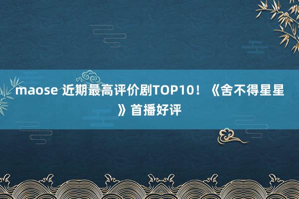 maose 近期最高评价剧TOP10！《舍不得星星》首播好评