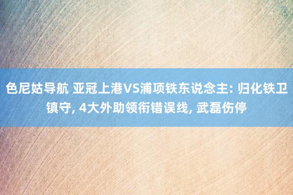 色尼姑导航 亚冠上港VS浦项铁东说念主: 归化铁卫镇守， 4大外助领衔错误线， 武磊伤停