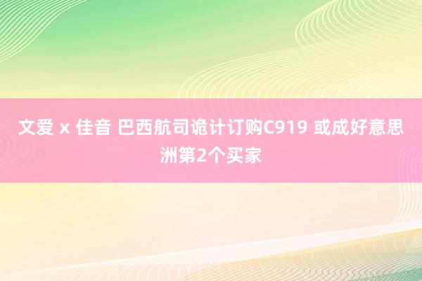 文爱 x 佳音 巴西航司诡计订购C919 或成好意思洲第2个买家