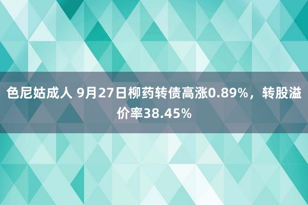 色尼姑成人 9月27日柳药转债高涨0.89%，转股溢价率38.45%