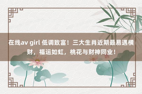 在线av girl 低调致富！三大生肖近期最易遇横财，福运如虹，桃花与财神同业！