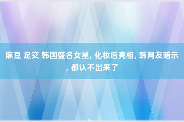 麻豆 足交 韩国盛名女星， 化妆后亮相， 韩网友暗示， 都认不出来了