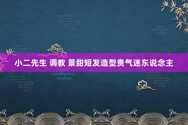 小二先生 调教 景甜短发造型贵气迷东说念主