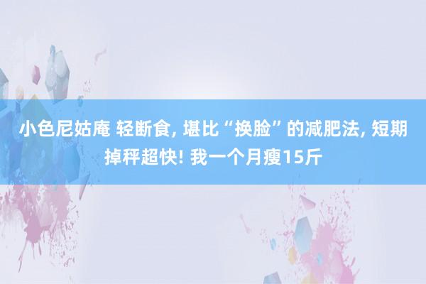 小色尼姑庵 轻断食， 堪比“换脸”的减肥法， 短期掉秤超快! 我一个月瘦15斤