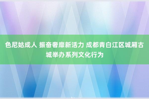 色尼姑成人 振奋奢靡新活力 成都青白江区城厢古城举办系列文化行为