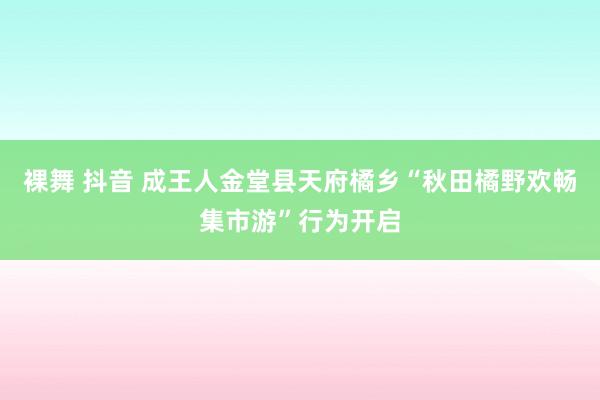 裸舞 抖音 成王人金堂县天府橘乡“秋田橘野欢畅集市游”行为开启