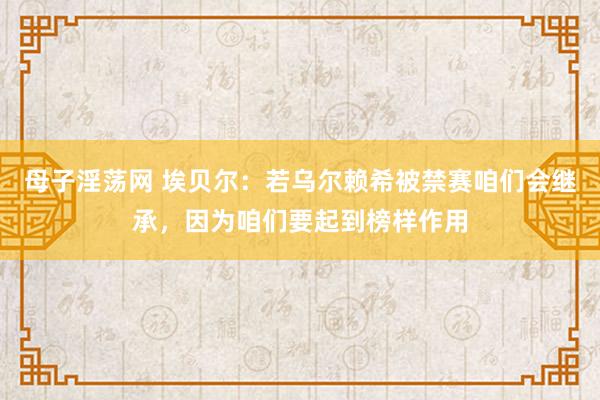 母子淫荡网 埃贝尔：若乌尔赖希被禁赛咱们会继承，因为咱们要起到榜样作用