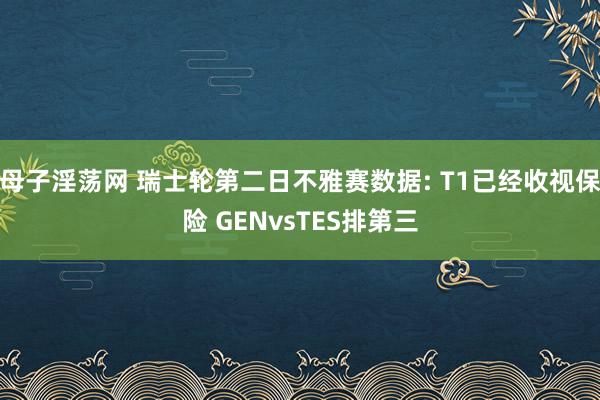 母子淫荡网 瑞士轮第二日不雅赛数据: T1已经收视保险 GENvsTES排第三