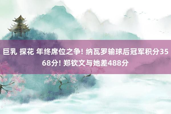 巨乳 探花 年终席位之争! 纳瓦罗输球后冠军积分3568分! 郑钦文与她差488分