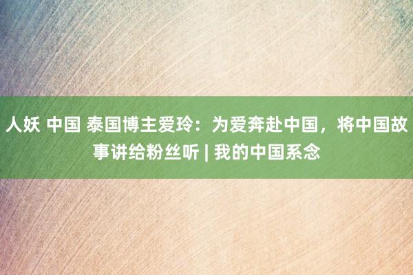 人妖 中国 泰国博主爱玲：为爱奔赴中国，将中国故事讲给粉丝听 | 我的中国系念