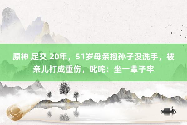 原神 足交 20年，51岁母亲抱孙子没洗手，被亲儿打成重伤，叱咤：坐一辈子牢