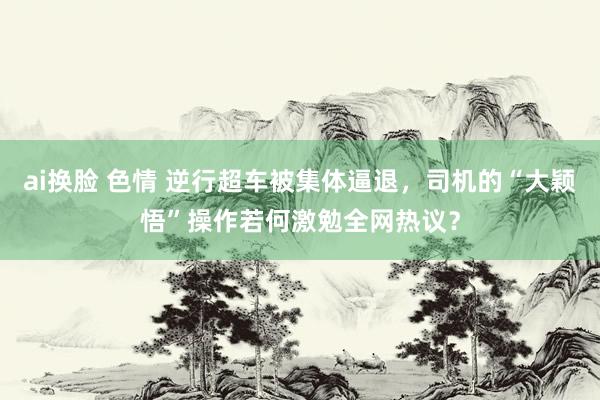 ai换脸 色情 逆行超车被集体逼退，司机的“大颖悟”操作若何激勉全网热议？