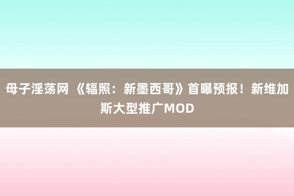 母子淫荡网 《辐照：新墨西哥》首曝预报！新维加斯大型推广MOD